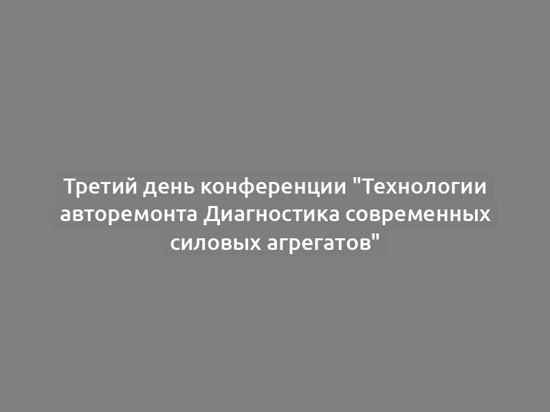 Третий день конференции "Технологии авторемонта Диагностика современных силовых агрегатов"