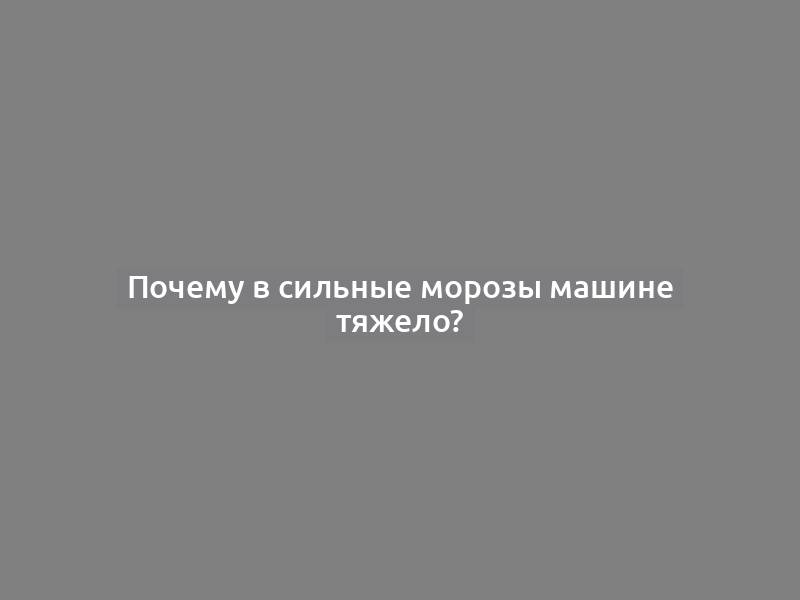 Почему в сильные морозы машине тяжело?