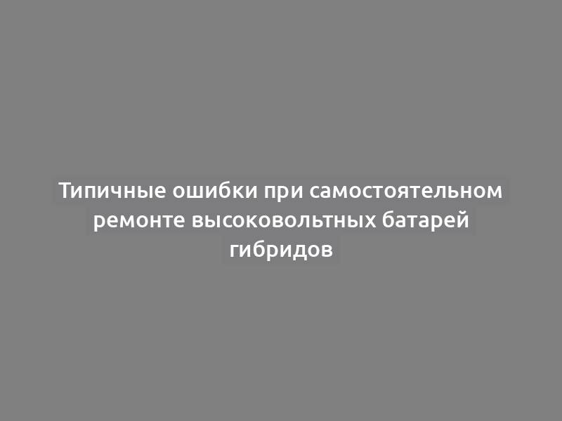 Типичные ошибки при самостоятельном ремонте высоковольтных батарей гибридов