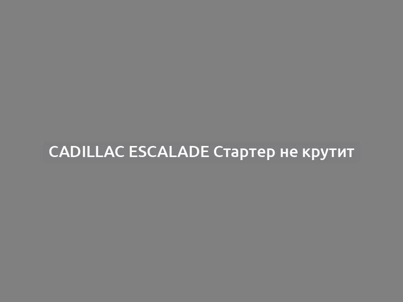 Cadillac Escalade Стартер не крутит