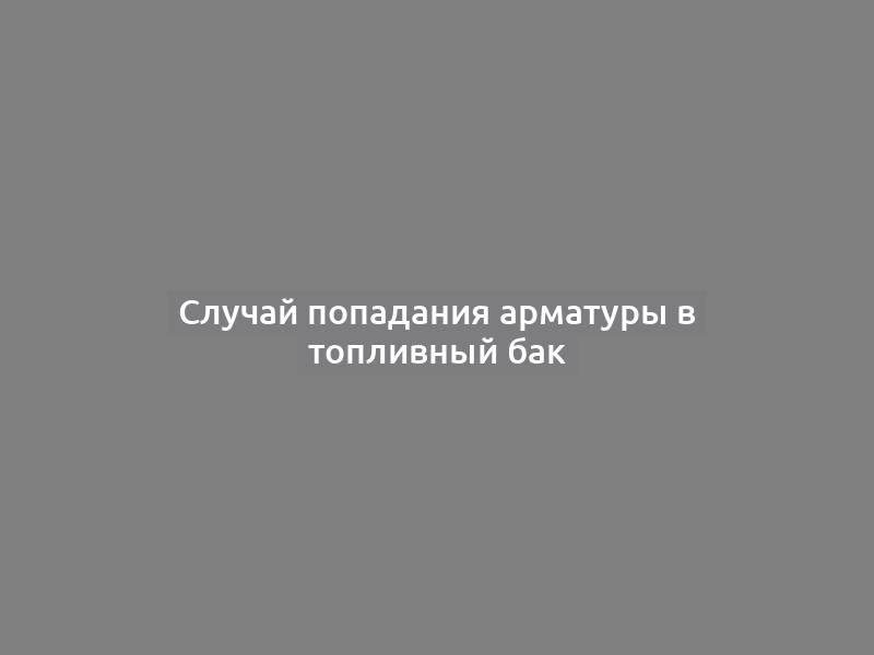 Случай попадания арматуры в топливный бак